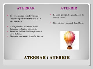 ATERRAR / ATERRIR ATERRAR El verb  aterrar  fa referència a l'acció de prendre terra una au o una aeronau:   L'avió procedent de Madrid acaba d' aterrar  en la pista número sis. També pot indicar l'acció de fer caure a terra, d'abatre: El caçador va  aterrar  la perdiu d'un tir. ATERRIR El verb  aterrir  designa l'acció de causar terror.   El terratrémol va  aterrir  la població. 