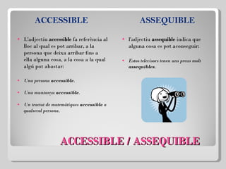 ACCESSIBLE / ASSEQUIBLE ACCESSIBLE   L'adjectiu  accessible  fa referència al lloc al qual es pot arribar, a la persona que deixa arribar fins a ella alguna cosa, a la cosa a la qual algú pot abastar: Una persona  accessible . Una muntanya  accessible . Un tractat de matemàtiques  accessible  a qualsevol persona. ASSEQUIBLE l'adjectiu  assequible  indica que alguna cosa es pot aconseguir: Estos televisors tenen uns preus molt  assequibles . 