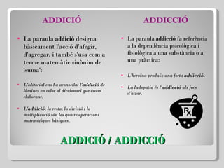 ADDICIÓ / ADDICCIÓ ADDICIÓ La paraula  addició  designa bàsicament l'acció d'afegir, d'agregar, i també s'usa com a terme matemàtic sinònim de 'suma': L'editorial ens ha aconsellat l' addició  de làmines en color al diccionari que estem elaborant. L' addició , la resta, la divisió i la multiplicació són les quatre operacions matemàtiques bàsiques. ADDICCIÓ La paraula  addicció  fa referència a la dependència psicològica i fisiològica a una substància o a una pràctica:   L'heroïna produïx una forta  addicció. La ludopatia és l' addicció  als jocs d'atzar. 