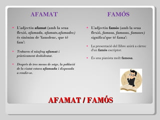 AFAMAT / FAMÓS AFAMAT L'adjectiu  afamat  (amb la seua flexió,  afamada, afamats,afamades)  és sinònim de 'famolenc, que té fam':   Trobaren el nàufrag  afamat  i pràcticament deshidratat. Després de tres mesos de setge, la població de la ciutat estava  afamada  i disposada a rendir-se. FAMÓS L'adjectiu  famós  (amb la seua flexió,  famosa, famosos, famoses)  significa'que té fama':   La presentació del llibre anirà a càrrec d'un  famós  escriptor. És una pianista molt  famosa . 