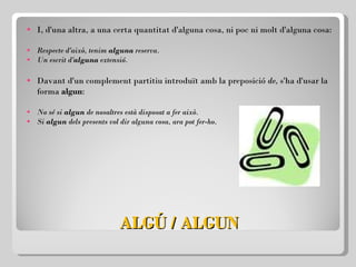 ALGÚ / ALGUN I, d'una altra, a una certa quantitat d'alguna cosa, ni poc ni molt d'alguna cosa: Respecte d'això, tenim  alguna  reserva. Un escrit d' alguna  extensió.   Davant d'un complement partitiu introduït amb la preposició  de,  s'ha d'usar la forma  algun :   No sé si  algun  de nosaltres està disposat a fer això. Si  algun  dels presents vol dir alguna cosa, ara pot fer-ho. 