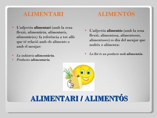 ALIMENTARI / ALIMENTÓS ALIMENTARI L'adjectiu  alimentari  (amb la seua flexió,  alimentària, alimentaris, alimentàries)  fa referència a tot allò que té relació amb els aliments o amb el menjar: La indústria  alimentària . Productes  alimentaris . ALIMENTÓS L'adjectiu  alimentós  (amb la seua flexió, alimentosa, alimentosos, alimentoses) es diu del menjar que nodrix o alimenta:   La llet és un producte molt  alimentós . 