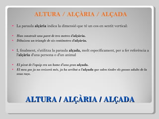 ALTURA / ALÇÀRIA / ALÇADA ALTURA / ALÇÀRIA / ALÇADA La paraula  alçària  indica la dimensió que té un cos en sentit vertical:   Han construït una paret de tres metres d' alçària. Dibuixeu un triangle de sis centímetres d' alçària. I, finalment, s'utilitza la paraula  alçada,  molt específicament, per a fer referència a l' alçària  d'una persona o d'un animal   El pivot de l'equip era un home d'una gran  alçada. El meu gos ja no creixerà més, ja ha arribat a l' alçada  que solen tindre els gossos adults de la seua raça.   