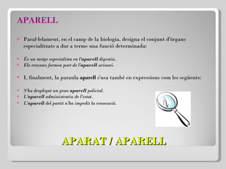 APARAT / APARELL APARELL Paral·lelament, en el camp de la biologia, designa el conjunt d'òrgans especialitzats a dur a terme una funció determinada:   És un metge especialista en l' aparell  digestiu. Els renyons formen part de l' aparell  urinari. I, finalment, la paraula  aparell  s'usa també en expressions com les següents: S'ha desplegat un gran  aparell  policial.  L' aparell  administratiu de l'estat. L' aparell  del partit n'ha impedit la renovació . 