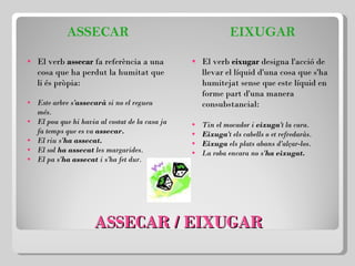 ASSECAR / EIXUGAR ASSECAR El verb  assecar  fa referència a una cosa que ha perdut la humitat que li és pròpia:   Este arbre s' assecarà  si no el regueu més. El pou que hi havia al costat de la casa ja fa temps que es va  assecar. El riu s' ha assecat. El sol  ha assecat  les margarides. El pa s' ha assecat  i s'ha fet dur. EIXUGAR El verb  eixugar  designa l'acció de llevar el líquid d'una cosa que s'ha humitejat sense que este líquid en forme part d'una manera consubstancial:   Tin el mocador i  eixuga 't la cara. Eixuga 't els cabells o et refredaràs. Eixuga  els plats abans d'alçar-los. La roba encara no s' ha eixugat. 