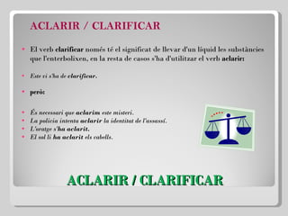 ACLARIR / CLARIFICAR ACLARIR / CLARIFICAR El verb  clarificar  només té el significat de llevar d'un líquid les substàncies que l'enterbolixen, en la resta de casos s'ha d'utilitzar el verb  aclarir: Este vi s'ha de  clarificar. però: És necessari que  aclarim  este misteri. La policia intenta  aclarir  la identitat de l'assassí. L'oratge s' ha aclarit. El sol li  ha aclarit  els cabells. 