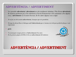 ADVERTÈNCIA / ADVERTIMENT ADVERTÈNCIA / ADVERTIMENT Les paraules  advertència  i  advertiment  no són totalment sinònims. S'ha d'usar  advertència  de manera preferent per a fer referència a l'acció d'amonestar o de comminar a fer alguna cosa, i  advertiment  en el sentit d'avisar, de fer saber alguna cosa a algú: Si no fas cas de la nostra  advertència , t'assegure que te'n penediràs. El jutge ha deixat lliure el detingut amb l' advertència  que si intenta eixir del país perdrà la fiança i serà empresonat.   però:   Va aconseguir escapar gràcies a l' advertiment  d'un amic.  En la primera pàgina del llibre hi ha un  advertiment  del traductor . 