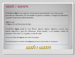 ALGÚ / ALGUN ALGÚ / ALGUN L'indefinit  algú  té un caràcter estrictament pronominal, i per tant no pot precedir un substantiu. És invariable en gènere i nombre, i sempre fa referència a qualsevol persona indeterminada: Algú  ho sap? Si  algú  no hi està d'acord que ho diga. L'indefinit  algun  (amb la seua flexió,  alguna, alguns, algunes)  exercix una funció adjectiva i pot fer referència, d'una banda, a un nombre reduït de persones o de coses i, a vegades, a una de sola: No sé si ja t'han dit  alguna  cosa sobre l'assumpte. Ja ens hem posat en contacte amb  algunes  persones interessades en el projecte. 