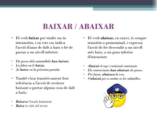 BAIXAR  /  ABAIXAR El verb  baixar  pot tindre un ús intransitiu, i en este cas indica l'acció d'anar de dalt a baix o bé de passar a un nivell inferior: Els preus dels automòbils  han baixat . La febra no li  baixa . Jo  baixe  en la pròxima parada. També s'usa transitivament fent referència a l'acció de recórrer baixant o portar alguna cosa de dalt a baix:   Baixava  l'escala lentament. Baixa  la roba del terrat. El verb  abaixar,  en canvi, és sempre transitiu o pronominal, i expressa l'acció de fer descendir a un nivell més baix, a un grau inferior d'intensitat:   Abaixà  el cap i continuà caminant. Els comerciants  han abaixat  els preus. Per favor,  abaixeu  la veu. S' abaixà  per a cordar-se les sabatilles. 