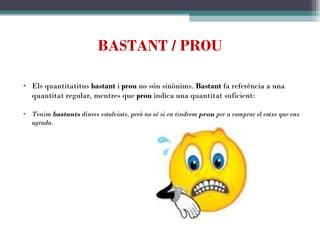 BASTANT / PROU Els quantitatitus  bastant  i  prou  no són sinònims.  Bastant  fa referència a una quantitat regular, mentres que  prou  indica una quantitat suficient:   Tenim  bastants  diners estalviats, però no sé si en tindrem  prou  per a comprar el cotxe que ens agrada. 
