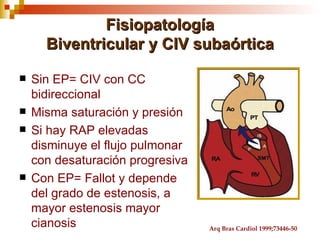 Fisiopatología
      Biventricular y CIV subaórtica

   Sin EP= CIV con CC
    bidireccional
   Misma saturación y presión
   Si hay RAP elevadas
    disminuye el flujo pulmonar
    con desaturación progresiva
   Con EP= Fallot y depende
    del grado de estenosis, a
    mayor estenosis mayor
    cianosis                      Arq Bras Cardiol 1999;73446-50
 