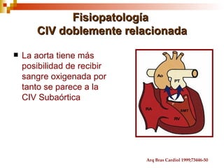 Fisiopatología
       CIV doblemente relacionada

   La aorta tiene más
    posibilidad de recibir
    sangre oxigenada por
    tanto se parece a la
    CIV Subaórtica




                             Arq Bras Cardiol 1999;73446-50
 
