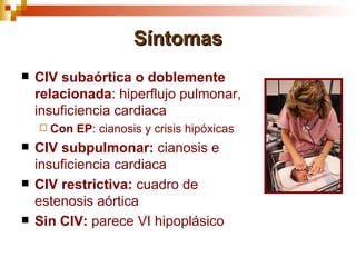 Síntomas
   CIV subaórtica o doblemente
    relacionada: hiperflujo pulmonar,
    insuficiencia cardiaca
     Con   EP: cianosis y crisis hipóxicas
   CIV subpulmonar: cianosis e
    insuficiencia cardiaca
   CIV restrictiva: cuadro de
    estenosis aórtica
   Sin CIV: parece VI hipoplásico
 