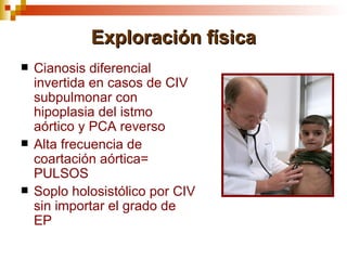 Exploración física
   Cianosis diferencial
    invertida en casos de CIV
    subpulmonar con
    hipoplasia del istmo
    aórtico y PCA reverso
   Alta frecuencia de
    coartación aórtica=
    PULSOS
   Soplo holosistólico por CIV
    sin importar el grado de
    EP
 