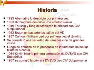 Historia
   1793 Abernathy lo describió por primera vez
   1893 Birmingham describió una entidad similar
   1949 Taussig y Bing describieron la entidad con CIV
    subpulmonar
   1952 Braun ambas arterias salían del VD
   1957 Calhoun Witham usó por primera vez el término
   Se consideró una variedad de transposición de grandes
    vasos
   Luego se enfatizó en la presencia de infundíbulo muscular
    bilateral o conus
   1964 Kirklin hizo la primera corrección de DVSVD con CIV
    Subaórtica
   1967 se corrigió la primera DVSVD con CIV Subpulmonar
 