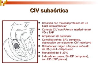 CIV subaórtica

      Creación con material protésico de un
       túnel intraventricular
      Conecta CIV con RAo sin interferir entre
       VD y TAP
      Ampliación de pulmonar
      Complicaciones: BAV completo,
       obstrucción por el parche, CIV restrictiva
      Dificultades: origen o trayecto anómalo
       de DA y en L-malposición
      Mortalidad del 5-33%
      Indicada en casos: Sin EP (temprana),
       con EP (FSP previa)
 