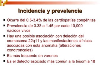 Incidencia y prevalencia
   Ocurre del 0.5-3.4% de las cardiopatías congénitas
   Prevalencia de 0.33 a 1.45 por cada 10,000
    nacidos vivos
   Hay una posible asociación con deleción del
    cromosoma 22q11 y las manifestaciones clínicas
    asociadas con esta anomalía (alteraciones
    conotroncales)
   Es más frecuente en varones
   Es el defecto asociado más común a la trisomía 18
 