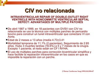 CIV no relacionada
   INTRAVENTRICULAR REPAIR OF DOUBLE-OUTLET RIGHT
    VENTRICLE WITH NONCOMMITTE VENTRICULAR SEPTAL
       DEFECT: ADVANTAGES OF MULTIPLE PATCHES

 De  abril 1987 a 1999, en 18 pacientes con DVSV con CIV no
  relacionada se uso la técnica con múltiples parches de pericardio
  bovino para construir un tunel intraventricular que conectara VI con
  Aorta.
 Edad de 2 meses a 13 años (media 4.73+3.41
 Mortalidad temprana de 11.1% (2 pacientes). Seguimiento de 2.65
  años. Hubo 3 muertes tardías (16.6%) a 5 y 7 meses de la cirugía.
  Excepto 1 paciente, el resto están en CF I NYHA.
 El uso de múltiples parches para corrección biventricular simplifica y
  hace factible la reparación intraventricular en los casos en que es
  imposible la reparación con un parche.




                                               J Thorac Cardiovasc Surg 1999;118:1056-67
 