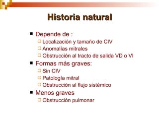 Historia natural
   Depende de :
     Localizacióny tamaño de CIV
     Anomalías mitrales
     Obstrucción al tracto de salida VD o VI
   Formas más graves:
     SinCIV
     Patología mitral
     Obstrucción al flujo sistémico
   Menos graves
     Obstrucción    pulmonar
 