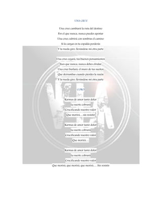 UNA CRUZ
Una cruz cambiará la ruta del destino
Por el que nunca, nunca puedes apostar
Una cruz cubrirá con sombras el camino
Si la cargas en tu espalda perderás
Y la rueda giro, llevándose mi otra parte
Una cruz cegará, tus buenos pensamientos
Esos que nunca, nunca debes olvidar
Una cruz burlará, el muro de tus sueños
Que derrumbas cuando pierdes la razón
Y la rueda giro, llevándose mi otra parte
CORO
Karmas de amor tanto dolor
La suerte cobrará
Crucificando nuestro valor
Que morirá….sin resistir
Karmas de amor tanto dolor
La suerte cobrará
Crucificando nuestro valor
Que morirá….
Karmas de amor tanto dolor
La suerte cobrará
Crucificando nuestro valor
Que morirá, que morirá, que morirá…. Sin resistir.
 