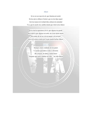 Aileen
Es tu voz un rayo de sol, que ilumina mi sentir
En tus ojos se diluye el temor, que no me deja seguir
Son tus manos mi verdad ellas calman mi ansiedad
Y se, que la suerte me cambio desde que viste la luz Aileen
Es tu risa la esperanza y la fe, que alguna vez perdí
Eres todo lo que alguna vez soñé, sin ti me siento morir
Eres parte de mí ser, de mi sangre y de mi piel
Eres tú la única razón por la que puedo luchar Aileen
Coro x 3
Siempre estaré cuidando de tus pasos
Y cuando aprendas a volar, te llevarás
Mi corazón, mi alma y tantos lazos
Llegaste aquí para cambiar mi vida… mi vida Aileen
 