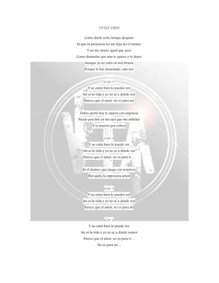 DUELE VERTE
Como duele verte tiempo después
Es que tu presencia no me deja ser el mismo
Y no me siento, igual que ayer
Como disimular que aun te quiero y te deseo
Aunque ya no estés en mis brazos
Porque te has ilusionado, esta vez
Coro 1
Y no estoy bien lo puedes ver
Así es la vida y yo no sé a dónde voy
Parece que el amor, no es para mí
Debes partir hoy te espera con urgencia
Puedo percibir en tus ojos que me anhelas
Y te mueres por volver
Coro 2
Y no estás bien lo puedo ver
Así es la vida y yo no sé a dónde vas
Parece que el amor, no es para ti…
Es el destino que juega con nosotros
Nos quita la esperanza amor
Coro 1
Y no estoy bien lo puedes ver
Así es la vida y yo no sé a dónde voy
Parece que el amor, no es para mí
Coro 2
Y no estás bien lo puedo ver
Así es la vida y yo no sé a dónde vamos
Parece que el amor, no es para ti…
No es para mí…
 