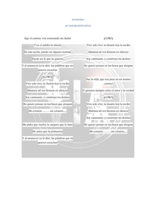 MI DESTINO
(SU MAS RECIENTE EXITO)
Sigo el camino, voy avanzando sin dudar
Y en el asfalto tu silueta
En esta noche, puedo ser alguien normal
Puedo ser lo que tú quieras
Y al amanecer yo te diré, las palabras que no
quieres escuchar
(CORO)
Vivo solo vivo, tu ilusión hoy la recibo
Mañana tal vez lloraras en silencio
Soy caminante, y construyo mi destino
No quiero pensar en tus besos que atrapan
Mi corazón………mi corazón,,,,,,
Me pides que vuelva, te aseguro que lo hare
No antes que la primavera
Y al amanecer yo te diré, las palabras que tu
quieres escuchar
(CORO)
Vivo solo vivo, tu ilusión hoy la recibo
Mañana tal vez lloraras en silencio
Soy caminante, y construyo mi destino
No quiero pensar en tus besos que atrapan
Fue la vida, que nos puso en un mismo
camino
Y giramos siempre entre el amor y la verdad
(CORO)
Vivo solo vivo, tu ilusión hoy la recibo
Mañana tal vez lloraras en silencio
Soy caminante, y construyo mi destino
No quiero pensar en tus besos que atrapan
Mi corazón………mi corazón,,,,,,
 