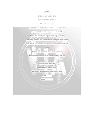 AL FINAL
Perdona un poco quisiera hablar
Dame un minuto ya que más da
Solo quisiera mirar atrás
Y recordarte lo que es amar,, lo que es amar…….. Lo que es amar
Tengo recuerdo de intimidad, cargo el peso de mi soledad
No sé si deba quererte más lo que ciento no se puede acabar
Soñar contigo llevarte al altar, cantarte mil canciones que te hagan suspirar
Sentir el viento en nuestra piel, despertar cada mañana sentir que estas allí
(coro)
Me paso el día pensándote, paso la noche deseándote
No encuentro luz en la obscuridad tan solo sombras y nada más
Mujer de piedra, mujer fatal
Dame tus besos dame tu adiós
Solo quisiera mirar atrás y recordarte lo que es amar
Al final…………
Al final………………..
 
