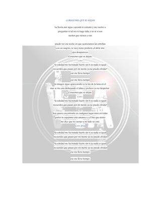 CORAZONES QUE SE ALEJAN
La lluvia aún sigue cayendo te extraño y me vuelvo a
preguntar si tal vez te hago falta y no sé si son
sueños que vienen y van
puedo ver esa noche en que acariciamos las estrellas
con un suspiro, te vas y temo perderte al abrir mis
ojos desapareces.
Corazones que se alejan,
coro
"la soledad me ha tratado fuerte sin ti ya nada es igual
recuerdos que pasan por mi mente ya no puedo olvidar"
eso me lleva tiempo
eso me lleva tiempo
tu imagen sigue apareciendo es la luz de la luna en el
mar se me está deshojando el alma y prefiero ya no despertar..
Corazones que se alejan.
Coro..
"la soledad me ha tratado fuerte sin ti ya nada es igual
recuerdos que pasan por mi mente ya no puedo olvidar"
hoy quiero encontrarte en cualquier lugar miro en todas
partes tu espejismo esta amanece y el frio que siento
me dice que tu cuerpo a mi lado no está.
Coro..(bis)
"la soledad me ha tratado fuerte sin ti ya nada es igual
recuerdos que pasan por mi mente ya no puedo olvidar
"la soledad me ha tratado fuerte sin ti ya nada es igual
recuerdos que pasan por mi mente ya no puedo olvidar
eso me lleva tiempo..
eso me lleva tiempo..
 