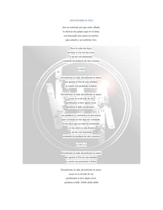 DEVUELVEME LA VIDA
Aun no entiendo por qué estás callada,
tu silencio me golpea aquí en el alma,
voy buscando una razón un motivo,
para amarte y así sentirme vivo,
Pero tú estás tan lejos,
tan lejos y a la vez tan cerca,
y así me voy muriendo,
contando los pedazos de este corazón,
(CORO)
Devuélveme la vida, devuélveme tu amor,
me quema el frío de esta soledad,
se vuelve tan profundo el dolor,
Devuélveme la vida, devuélveme tu amor,
acaso no te di todo de mí,
perdóname si tuve algún error,
perdona si fallé, perdóname...
Las palabras se convierten en mis armas,
pero el miedo no me deja ser constante,
tú me dices que ya todo ha terminado,
y yo me aferro a esta ilusión,
y así me voy muriendo,
contando los pedazos de este corazón,
(CORO) x2
Devuélveme la vida, devuélveme tu amor,
me quema el frío de esta soledad,
se vuelve tan profundo el dolor,
Devuélveme la vida, devuélveme tu amor,
acaso no te di todo de mí,
perdóname si tuve algún error,
perdona si fallé...Uhhh uhhh uhhh
 