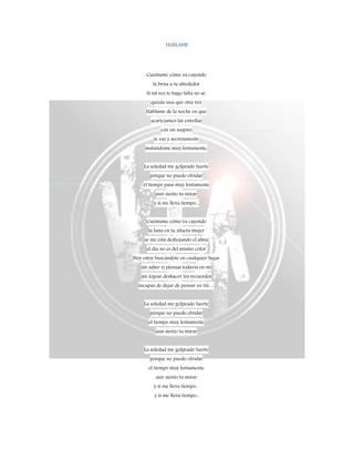 HABLAME
Cuéntame cómo va cayendo
la brisa a tu alrededor
Si tal vez te hago falta no sé,
quizás una que otra vez
Háblame de la noche en que
acariciamos las estrellas
con un suspiro
te vas y secretamente
matándome muy lentamente,
La soledad me golpeado fuerte
porque no puedo olvidar
el tiempo pasa muy lentamente
aun siento tu mirar
y si me lleva tiempo...
Cuéntame cómo va cayendo
la luna en tu silueta mujer
se me está deshojando el alma
el día no es del mismo color
Hoy estoy buscándote en cualquier lugar
sin saber si piensas todavía en mi
sin lograr deshacer los recuerdos
incapaz de dejar de pensar en tiii…
La soledad me golpeado fuerte
porque no puedo olvidar
el tiempo muy lentamente
aun siento tu mirar
La soledad me golpeado fuerte
porque no puedo olvidar
el tiempo muy lentamente
aun siento tu mirar
y si me lleva tiempo...
y si me lleva tiempo...
 