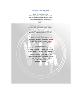 PALABRAS DE AMOR (ARKANO)
Estas allí mirando sin hablar
El silencio aturde... y más cuando no estás
hoy me he dado cuenta lo bello que es vivir
yo no había pensado que es gracias a ti...
Amor......
Amor......
No he sido perfecto, camino con temor
y aunque no lo creas, nadie te ama como yo...
Yo nunca te he dicho palabras de amor...
Pero nunca es tarde para abrir tu corazón...
Coro:
Acércate y bésame... Yo te daré una rosa
Caminaremos la ciudad... lo demás no importa...
Tan solo dime que seré Tu mejor regalo...
Y sin duda te daré todaaaa...... Mi Vida
Acércate y bésame...
Yo te daré una rosa Caminaremos la ciudad...
lo demás no importa... Tan solo dime que seré
Tu mejor regalo... Y sin duda te daré todaaaa......
Acércate y bésame... Yo te daré una rosa
Caminaremos la ciudad...lo demás no importa...
Tan solo dime que seré Tu mejor regalo...
Y sin duda te daré todaaaa......
aaaaaaaa.... MI VIDA....
 