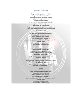 ASIGNATURA PENDIENTE
Tengo millas de vuelo para ir a Plutón
tengo un club de fans en la luna
una casa gigante que veo desde un avión
y los ojos de algunos fortuna
un ejercito de alcahuetes
un conflicto con bush, una suite en el waldorf
y mas autos que amigos.
Tengo ganas de no tener ganas
tengo un par de mascotas que no saben quién soy
y entre tanto que tengo no encuentro razón suficiente
pa' olvidarme de ti
--y de tu mano pequeña diciéndome adiós
esa tarde de lluvia en san Juan
de los besos que llevo conmigo,
que son solo tuyos y nunca te di
por andar ocupado en el cielo me olvide que en suelo
se vive mejor
mi boricua, mi india mi amor
mi asignatura pendiente.(bis)
tengo tres oficinas y un piso en new york
tengo tanto que no tengo nada
tengo tantas razones para tener razón
de que no hay peor razón que el olvido
tengo intacto al niño que fui
tengo ganas de anclar y otras tantas de huir
a un sitio perdido
tengo ganas de no tener ganas de comprarme un boleto
de regreso al ayer
y entre tanto que tengo no encuentro razón
suficiente pa' olvidarme de ti
(coro)
de tu mano pequeña diciéndome adiós
esa tarde de lluvia en san Juan
de los besos que llevo conmigo,
que son solo tuyos y nunca te di
por andar ocupado en el cielo me olvide que en suelo
se vive mejor
mi boricua, mi india mi amor
mi asignatura pendiente.(bis)
 