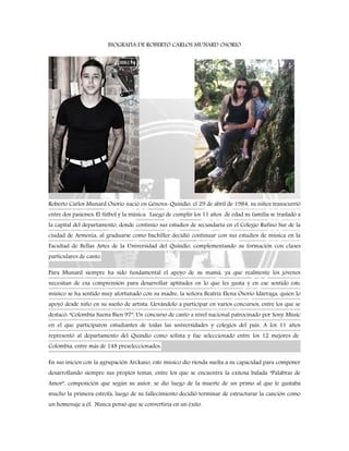 BIOGRAFIA DE ROBERTO CARLOS MUNARD OSORIO
Roberto Carlos Munard Osorio nació en Génova-Quindío, el 29 de abril de 1984, su niñez transcurrió
entre dos pasiones: El fútbol y la música. Luego de cumplir los 11 años de edad su familia se trasladó a
la capital del departamento, donde continúo sus estudios de secundaria en el Colegio Rufino Sur de la
ciudad de Armenia, al graduarse como bachiller decidió continuar con sus estudios de música en la
Facultad de Bellas Artes de la Universidad del Quindío, complementando su formación con clases
particulares de canto.
Para Munard siempre ha sido fundamental el apoyo de su mamá, ya que realmente los jóvenes
necesitan de esa comprensión para desarrollar aptitudes en lo que les gusta y en ese sentido este
músico se ha sentido muy afortunado con su madre, la señora Beatriz Elena Osorio Idárraga, quien lo
apoyó desde niño en su sueño de artista. Llevándolo a participar en varios concursos, entre los que se
destacó: “Colombia Suena Bien 97”, Un concurso de canto a nivel nacional patrocinado por Sony Music
en el que participaron estudiantes de todas las universidades y colegios del país. A los 11 años
representó al departamento del Quindío como solista y fue seleccionado entre los 12 mejores de
Colombia, entre más de 148 preseleccionados.
En sus inicios con la agrupación Arckano, este músico dio rienda suelta a su capacidad para componer
desarrollando siempre sus propios temas, entre los que se encuentra la exitosa balada “Palabras de
Amor”, composición que según su autor, se dio luego de la muerte de un primo al que le gustaba
mucho la primera estrofa, luego de su fallecimiento decidió terminar de estructurar la canción como
un homenaje a él. Nunca pensó que se convertiría en un éxito.
 