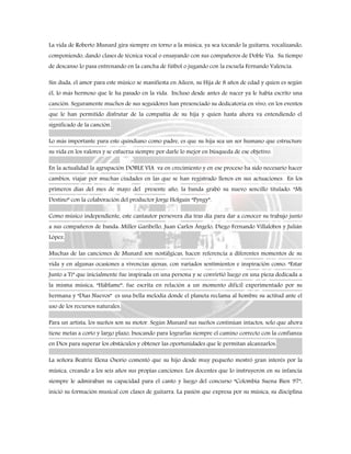 La vida de Roberto Munard gira siempre en torno a la música, ya sea tocando la guitarra, vocalizando,
componiendo, dando clases de técnica vocal o ensayando con sus compañeros de Doble Vía. Su tiempo
de descanso lo pasa entrenando en la cancha de fútbol o jugando con la escuela Fernando Valencia.
Sin duda, el amor para este músico se manifiesta en Aileen, su Hija de 8 años de edad y quien es según
él, lo más hermoso que le ha pasado en la vida. Incluso desde antes de nacer ya le había escrito una
canción. Seguramente muchos de sus seguidores han presenciado su dedicatoria en vivo, en los eventos
que le han permitido disfrutar de la compañía de su hija y quien hasta ahora va entendiendo el
significado de la canción.
Lo más importante para este quindiano como padre, es que su hija sea un ser humano que estructure
su vida en los valores y se esfuerza siempre por darle lo mejor en búsqueda de ese objetivo.
En la actualidad la agrupación DOBLE VIA va en crecimiento y en ese proceso ha sido necesario hacer
cambios, viajar por muchas ciudades en las que se han registrado llenos en sus actuaciones. En los
primeros días del mes de mayo del presente año, la banda grabó su nuevo sencillo titulado: “Mi
Destino” con la colaboración del productor Jorge Holguín “Pyngy”.
Como músico independiente, este cantautor persevera día tras día para dar a conocer su trabajo junto
a sus compañeros de banda: Miller Garibello, Juan Carlos Ángelo, Diego Fernando Villalobos y Julián
López.
Muchas de las canciones de Munard son nostálgicas, hacen referencia a diferentes momentos de su
vida y en algunas ocasiones a vivencias ajenas, con variados sentimientos e inspiración como: “Estar
Junto a Ti” que inicialmente fue inspirada en una persona y se convirtió luego en una pieza dedicada a
la misma música, “Háblame”, fue escrita en relación a un momento difícil experimentado por su
hermana y “Días Nuevos” es una bella melodía donde el planeta reclama al hombre su actitud ante el
uso de los recursos naturales.
Para un artista, los sueños son su motor. Según Munard sus sueños continúan intactos, solo que ahora
tiene metas a corto y largo plazo, buscando para lograrlas siempre el camino correcto con la confianza
en Dios para superar los obstáculos y obtener las oportunidades que le permitan alcanzarlos.
La señora Beatriz Elena Osorio comentó que su hijo desde muy pequeño mostró gran interés por la
música, creando a los seis años sus propias canciones. Los docentes que lo instruyeron en su infancia
siempre le admiraban su capacidad para el canto y luego del concurso “Colombia Suena Bien 97”,
inició su formación musical con clases de guitarra. La pasión que expresa por su música, su disciplina
 