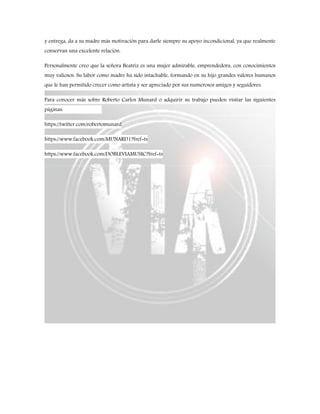 y entrega, da a su madre más motivación para darle siempre su apoyo incondicional, ya que realmente
conservan una excelente relación.
Personalmente creo que la señora Beatriz es una mujer admirable, emprendedora, con conocimientos
muy valiosos. Su labor como madre ha sido intachable, formando en su hijo grandes valores humanos
que le han permitido crecer como artista y ser apreciado por sus numerosos amigos y seguidores.
Para conocer más sobre Roberto Carlos Munard o adquirir su trabajo pueden visitar las siguientes
páginas:
https://twitter.com/robertomunard
https://www.facebook.com/MUNARD1?fref=ts
https://www.facebook.com/DOBLEVIAMUSIC?fref=ts
 