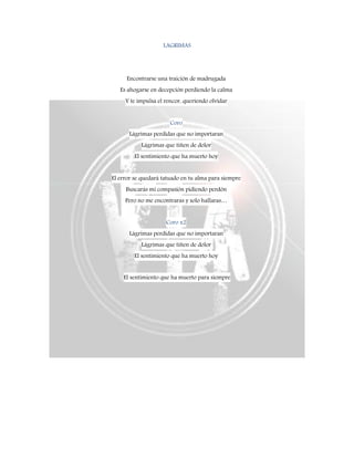LAGRIMAS
Encontrarse una traición de madrugada
Es ahogarse en decepción perdiendo la calma
Y te impulsa el rencor, queriendo olvidar
Coro
Lágrimas perdidas que no importaran
Lágrimas que tiñen de dolor
El sentimiento que ha muerto hoy
El error se quedará tatuado en tu alma para siempre
Buscarás mi compasión pidiendo perdón
Pero no me encontraras y solo hallaras…
Coro x2
Lágrimas perdidas que no importaran
Lágrimas que tiñen de dolor
El sentimiento que ha muerto hoy
El sentimiento que ha muerto para siempre
 