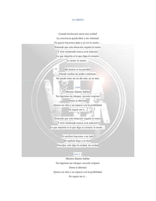 LO SIENTO
Cuando luchas por sacar una verdad
La conciencia queda libre y sin voluntad
De querer hacernos daño y ya ves lo siento…
Entiendo que esta situación engaña la razón
Y vivir mintiendo nunca es la solución
Lo que importa es lo que diga el corazón
Lo siento, lo siento…
Mi destino se ha perdido
Dando vueltas sin poder continuar
No puedo estar así un día más, ya no más
Coro
Mírame déjame hablar
Tus lágrimas me ahogan, necesito respirar
Dame la libertad
Quiero un sitio y un espacio con la posibilidad
De seguir sin ti…
Entiendo que esta situación engaña la razón
Y vivir mintiendo nunca es la solución
Lo que importa es lo que diga el corazón, lo siento…
Yo prefiero hacerme a un lado
El capítulo llego a su final
Disculpa, solo digo la verdad, mi verdad
Coro x 2
Mírame déjame hablar
Tus lágrimas me ahogan, necesito respirar
Dame la libertad
Quiero un sitio y un espacio con la posibilidad
De seguir sin ti…
 