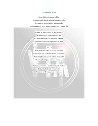 PALABRAS DE AMOR
Sigue allí tu mirada sin hablar
La indiferencia aturde nos aparta una vez más
Ha pasado el tiempo, tantos años de dolor
No fuimos perfectos la herida nunca cerro… quedó allí
Hoy me he dado cuenta, lo bello de vivir
No vale la pena para que seguir así
Y rompo el silencio y te entrego el corazón
Abandono el miedo, con palabras de amor
Coro x 2
Acércate y abrázame, yo te daré una rosa
Caminaremos la ciudad, lo demás no importa
Acércate y bésame, que la vida es muy corta
Nunca es tarde para amar…. nunca….
Acércate y bésame…. Caminaremos la ciudad
Lo demás, lo demás no importa
Nunca es tarde para amar… nunca…
 