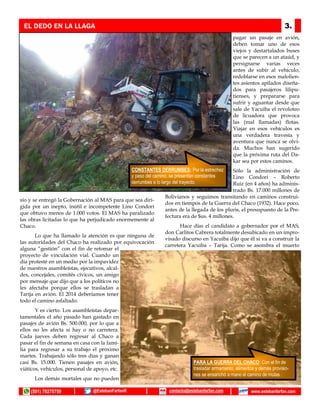 sío y se entregó la Gobernación al MAS para que sea diri-
gida por un inepto, inútil e incompetente Lino Condori
que obtuvo menos de 1.000 votos. El MAS ha paralizado
las obras licitadas lo que ha perjudicado enormemente al
Chaco.
Lo que ha llamado la atención es que ninguna de
las autoridades del Chaco ha realizado por equivocación
alguna “gestión” con el fin de retomar el
proyecto de vinculación vial. Cuando un
día protesté en un medio por la impavidez
de nuestros asambleístas, ejecutivos, alcal-
des, concejales, comités cívicos, un amigo
por mensaje que dijo que a los políticos no
les afectaba porque ellos se trasladan a
Tarija en avión. El 2014 deberíamos tener
todo el camino asfaltado.
Y es cierto. Los asambleístas depar-
tamentales el año pasado han gastado en
pasajes de avión Bs. 500.000, por lo que a
ellos no les afecta si hay o no carretera.
Cada jueves deben regresar al Chaco a
pasar el fin de semana en casa con la fami-
lia para regresar a su trabajo el próximo
martes. Trabajando sólo tres días y ganan
casi Bs. 15.000. Tienen pasajes en avión,
viáticos, vehículos, personal de apoyo, etc.
Los demás mortales que no pueden
pagar un pasaje en avión,
deben tomar uno de esos
viejos y destartalados buses
que se parecen a un ataúd, y
persignarse varias veces
antes de subir al vehículo,
redoblarse en esos malolien-
tes asientos apilados diseña-
dos para pasajeros lilipu-
tienses, y prepararse para
sufrir y aguantar desde que
sale de Yacuiba el revoloteo
de licuadora que provoca
las (mal llamadas) flotas.
Viajar en esos vehículos es
una verdadera travesía y
aventura que nunca se olvi-
da. Muchos han sugerido
que la próxima ruta del Da-
kar sea por estos caminos.
Sólo la administración de
Lino Condori – Roberto
Ruiz (en 4 años) ha adminis-
trado Bs. 17.000 millones de
Bolivianos y seguimos transitando en caminos construi-
dos en tiempos de la Guerra del Chaco (1932). Hace poco,
antes de la llegada de los pluris, el presupuesto de la Pre-
fectura era de $us. 4 millones.
Hace días el candidato a gobernador por el MAS,
don Carlitos Cabrera totalmente desubicado en un impro-
visado discurso en Yacuiba dijo que él si va a construir la
carretera Yacuiba – Tarija. Como se asombra el muerto
EL DEDO EN LA LLAGA 3.
RECONOCIMIENTO: Como entidad
pública, únicamente el Comité Civico de
Tarija le hizo reconocimiento públicoCONSTANTES DERRUMBES: Por la estrechez
y paso del camino, se presentan constantes
derrumbes a lo largo del trayecto.
PARA LA GUERRA DEL CHACO: Con el fin de
trasladar armamento, alimentos y demás provisio-
nes se ensanchó a mano el camino de mulas .
(591) 79275759 @EstebanFarfanR www.estebanfarfan.comcontacto@estebanfarfan.com
 