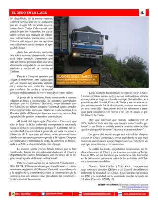 del degollado, de la misma manera,
Cabrera señaló que no es admisible
que en el siglo XXI no exista una ca-
rretera hacia Tarija. Cabrera está con-
vencido que los chaqueños, los yacui-
beños somos una manada de estúpi-
dos, subnormales, mentecatos, zotes.
Cabrera está seguro que sus espejitos
son suficientes para conseguir el apo-
yo del Chaco.
Ante los constantes comenta-
rios sobre su salud deteriorada, como
para dejar sentado claramente que
está en forma, pronunció un discurso
altisonante cargado de un acentuado
arrebato y excitación no común en
Carlitos.
Para ir a Caraparí tenemos que
colgar el imponente cerro Aguaragüe
por un camino serpenteante, ondula-
do y estrecho con todos los riesgo
que conlleva. Se arriba a la capital
gasífera embadurnado de polvo mezclado con el sudor.
A pesar de la excelente, hasta obsecuente y sumisa
relación política e institucional de nuestras autoridades
políticas con el Gobierno Nacional, especialmente con
Evo Morales, no tienen ninguna voluntad apara atender
temas importantes como las carreteras. Cada semana Evo
Morales visita el Chaco por diversos motivos, pero no hay
capacidad de gestión en nuestras autoridades.
Al túnel del Aguaragüe (Yacuiba – Caraparí) que
solo le hace la ficha ambiental (competencia nacional),
hasta la fecha no se construye porque el Gobierno no tie-
ne voluntad. Esa carretera a pesar de ser ruta nacional, a
diferencia de lo que pasa en otras partes, estamos finan-
ciando con recursos que corresponde a la región. Después
de financiada y terminada la obra, la carretera es traspa-
sada a la ABC y ella se beneficia con el peaje.
Lo mismo ocurre con los demás tramos que se han
construido. Todos los proyectos ejecutados en el Chaco y
Departamento fueron financiados con recursos de la re-
gión, sin el aporte del Gobierno Nacional.
Para la construcción de la carretera Villamontes –
Hito BR 94, Villamontes tuvo que movilizarse en varias
ocasiones exigiendo al Gobierno Nacional la transferencia
a la región de la competencia para la construcción de la
carretera. Ese año estuve como presidente del comité cívi-
co de la ciudad benemérita.
Tarija siempre ha mostrado desprecio por el Chaco.
Hemos recibido escaso apoyo de las instituciones cívicas
como políticas en proyectos de este tipo. Roberto Ruiz era
presidente del Comité Cívico de Tarija y su mirada siem-
pre estuvo puesta hacia el occidente, aunque en ese tiem-
po era comecolla. Han puesto todos los esfuerzos y ener-
gías para conectarse con Potosí, y no con el Chaco, el pa-
tio trasero de Tarija.
Hay que recordar que cuando luchamos por el
45%, Roberto Ruiz nos dijo que éramos unos “cerdos go-
losos” y un Prefecto mirista en otra ocasión anterior dijo
que los chaqueños éramos “pícaros y extorsionadores”.
Lo grave del asunto es que esa actitud de despre-
cio por el Chaco continúa, y lo que más duele es que sean
nuestras autoridades locales/regionales las cómplices de
ese tipo de actitudes y circunstancias.
Se están haciendo importantes inversiones en hi-
drocarburos en el Chaco y no tenemos carretera a Tarija.
Casi el 80% de los recursos que sostiene a este Gobierno
en la bonanza económicas, salen de las entrañas del Cha-
co y no somos atendidos.
Nuestro Yalo Cuellar y Toto Vaca compusieron
una acertada canción (Quiero ir al Chaco) describiendo
fielmente la realidad del Chaco. Esta canción fue creada
en 1996 y la realidad no ha cambiado mucho después de
19 años. (Yacuiba 02/02/15).
EL DEDO EN LA LLAGA 4.
PELIGRO EN TODO EL TRAYECTO: Los
riesgos de desbarranco están en todo el
recorrido del camino El Gran Chaco -Tarija.
(591) 79275759 @EstebanFarfanR www.estebanfarfan.comcontacto@estebanfarfan.com
 