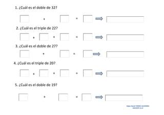 1. ¿Cuál es el doble de 32?
=

+
2. ¿Cuál es el triple de 22?
+

+

=

3. ¿Cuál es el doble de 27?
+

=

4. ¿Cuál es el triple de 20?
+

+

=

5. ¿Cuál es el doble de 19?
+

=
Edgar David TORRES SAAVEDRA
DOCENTE A.I.P.

 