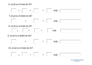 6. ¿Cuál es el triple de 35?
+

+

=

7 ¿Cuál es el doble de 28?
+

=

8. ¿Cuál es el triple de 24?
+

+

=

9. ¿Cuál es el doble de 29?
+

=

10. ¿Cuál es el triple de 31?
+

+

=
Edgar David TORRES SAAVEDRA
DOCENTE A.I.P.

 