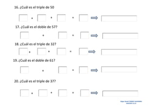 16. ¿Cuál es el triple de 50
+

+

=

17. ¿Cuál es el doble de 57?
+

=

18. ¿Cuál es el triple de 32?
+

+

=

19. ¿Cuál es el doble de 61?
=

+
20. ¿Cuál es el triple de 37?
+

+

=
Edgar David TORRES SAAVEDRA
DOCENTE A.I.P.

 