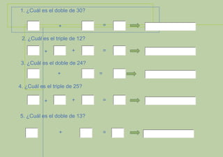 1. ¿Cuál es el doble de 30?
=

+
2. ¿Cuál es el triple de 12?
+

+

=

3. ¿Cuál es el doble de 24?
+

=

4. ¿Cuál es el triple de 25?
+

+

=

5. ¿Cuál es el doble de 13?
+

=

 