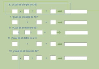 6. ¿Cuál es el triple de 35?
+

+

=

7 ¿Cuál es el doble de 18?
+

=

8. ¿Cuál es el triple de 45?
+

+

=

9. ¿Cuál es el doble de 21?
+

=

10. ¿Cuál es el triple de 40?
+

+

=

 