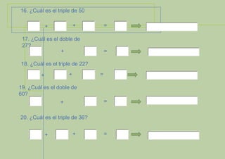 16. ¿Cuál es el triple de 50
+

+

=

17. ¿Cuál es el doble de
27?
+

=

18. ¿Cuál es el triple de 22?
+

+

=

19. ¿Cuál es el doble de
60?
=

+
20. ¿Cuál es el triple de 36?
+

+

=

 