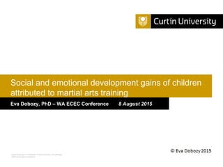 Curtin University is a trademark of Curtin University of Technology
CRICOS Provider Code 00301J
Eva Dobozy, PhD – WA ECEC Conference 8 August 2015
Social and emotional development gains of children
attributed to martial arts training
 