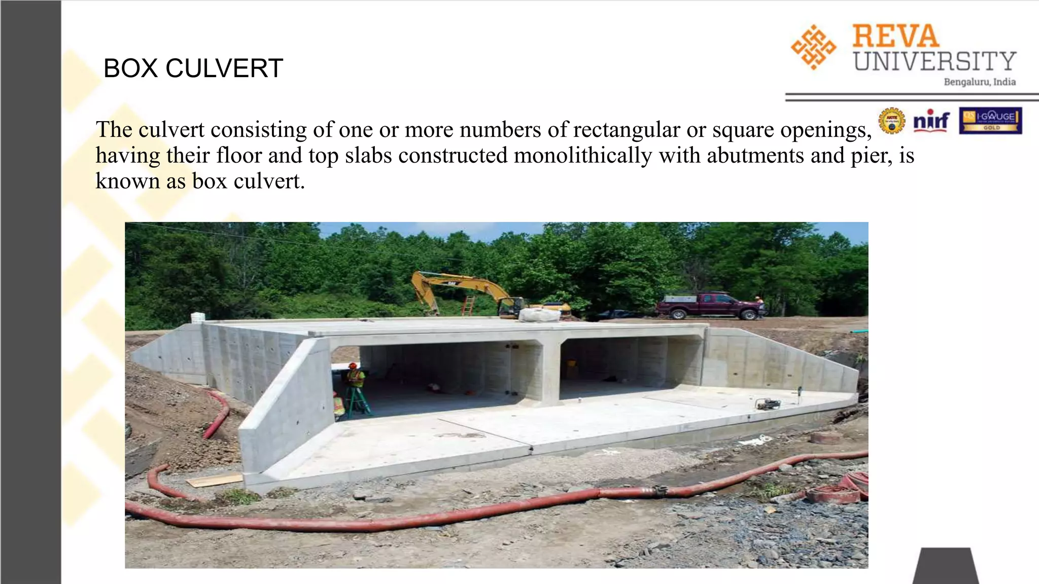 The culvert consisting of one or more numbers of rectangular or square openings,
having their floor and top slabs constructed monolithically with abutments and pier, is
known as box culvert.
BOX CULVERT
 