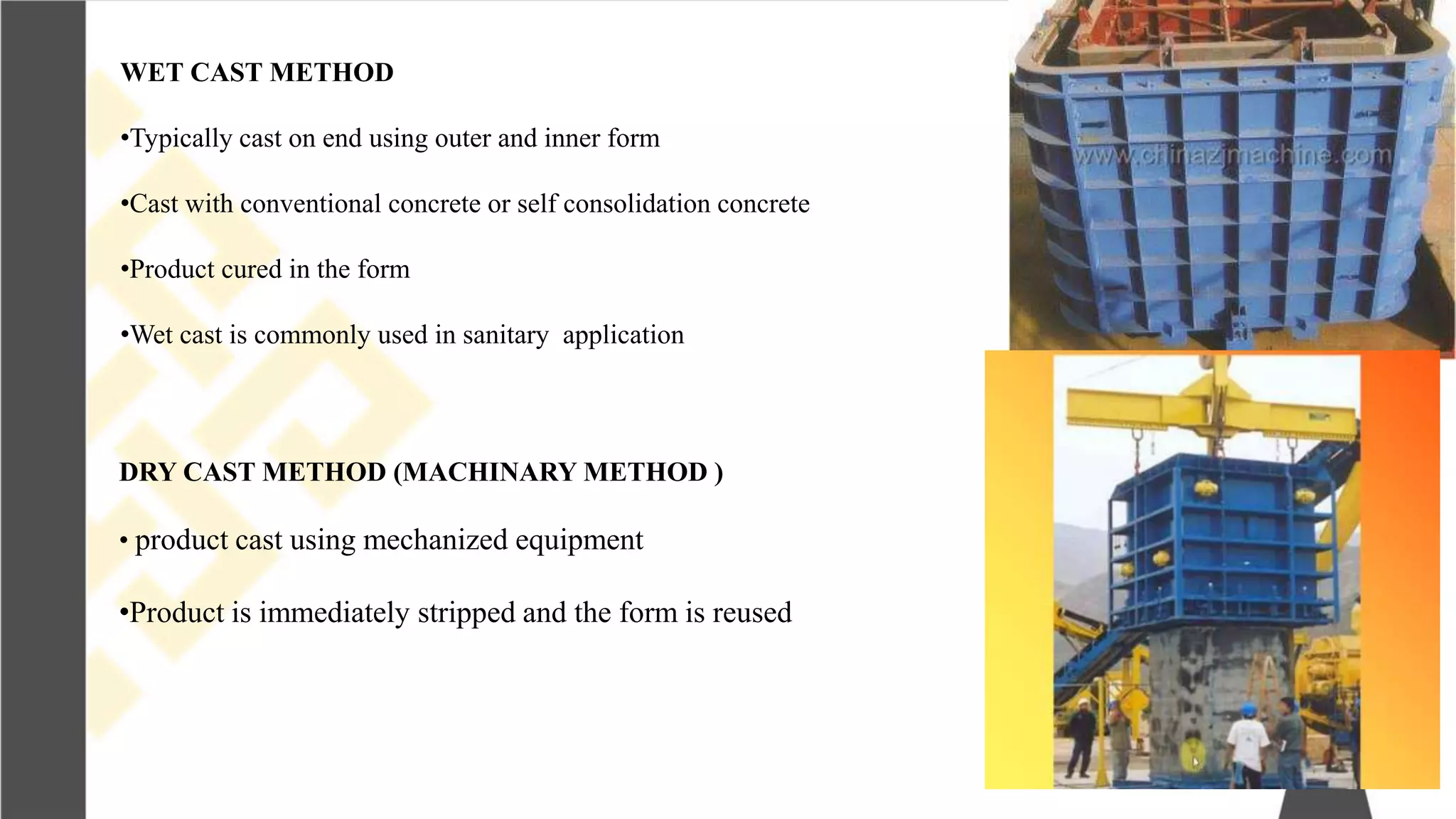 WET CAST METHOD
•Typically cast on end using outer and inner form
•Cast with conventional concrete or self consolidation concrete
•Product cured in the form
•Wet cast is commonly used in sanitary application
DRY CAST METHOD (MACHINARY METHOD )
• product cast using mechanized equipment
•Product is immediately stripped and the form is reused
 